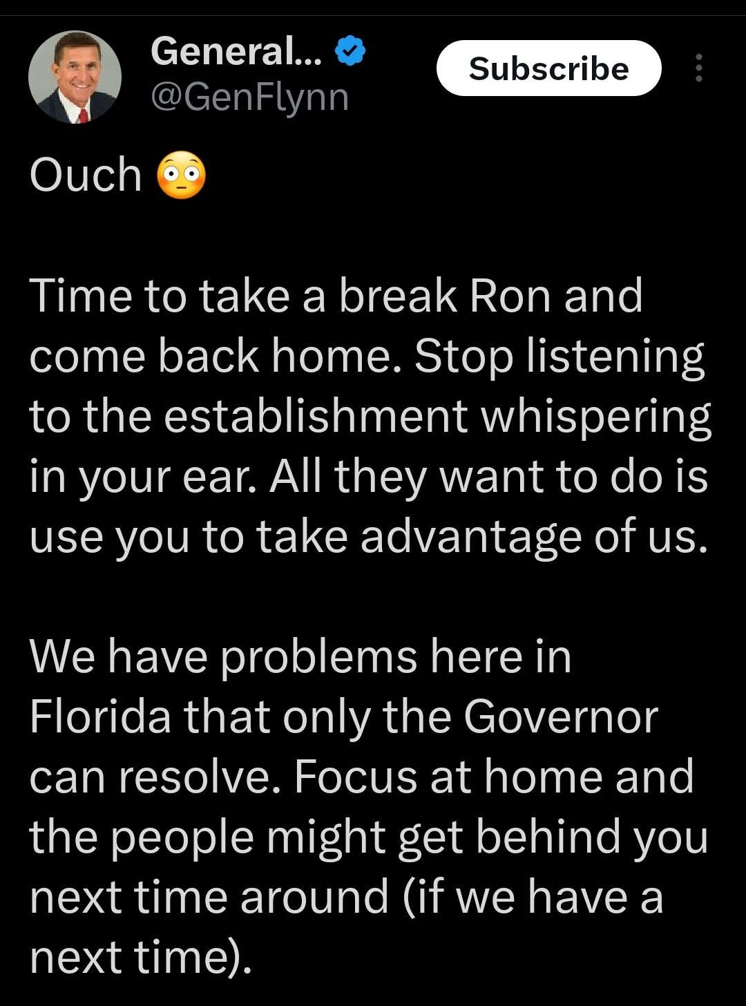 May be an image of 1 person and text that says '12:08 23%_ Post General... @GenFlynn Ouch Subscribe Time to take a break Ron and come back home. Stop listening to the establishment whispering in your ear. All they want to do is use you to take advantage of us. We have problems here in Florida that only the Governor can resolve. Focus at home and the people might get behind you next time around (if we have a next time). @RonDeSantis @RogerJStoneJr il Donaldo Trumpo @Pa. Post your rep 1h'