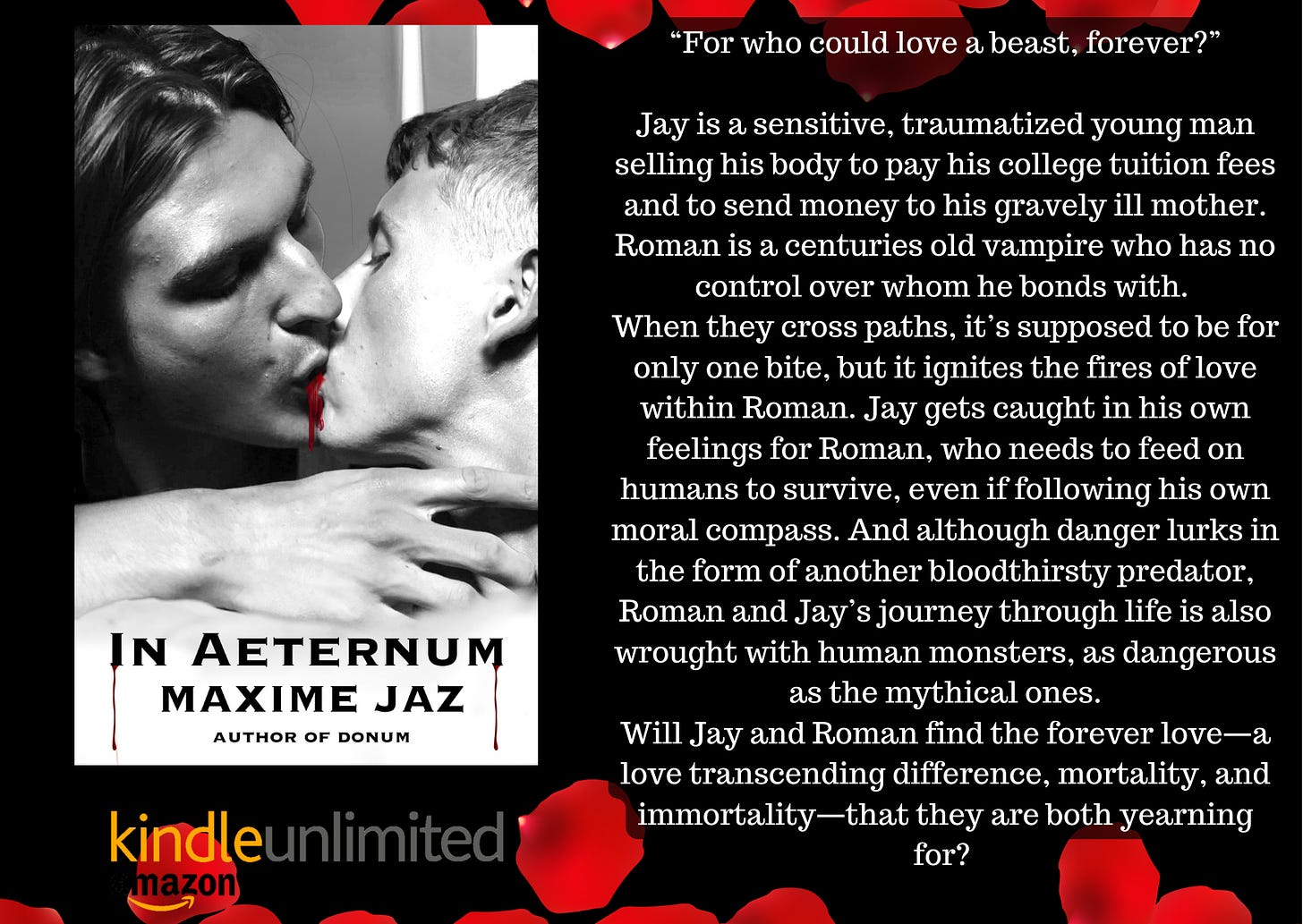 On black background with red rose petals frame top and bottom. Left the book's cover, greyscale photo of two men kissing, blood between their lips. In Aeternum Maxime Jaz Author of Donum. Blurb “For who could love a beast, forever?”Jay is a sensitive, traumatized young man selling his body to pay his college tuition fees and to send money to his gravely ill mother.Roman is a centuries old vampire who has no control over whom he bonds with. When they cross paths, it’s supposed to be for only one bite, but it ignites the fires of love within Roman. Jay gets caught in his own feelings for Roman, who needs to feed on humans to survive, even if following his own moral compass. And although danger lurks in the form of another bloodthirsty predator, Roman and Jay’s journey through life is also wrought with human monsters, as dangerous as the mythical ones.Will Jay and Roman find the forever love—a love transcending difference, mortality, and immortality that they're both yearning for?