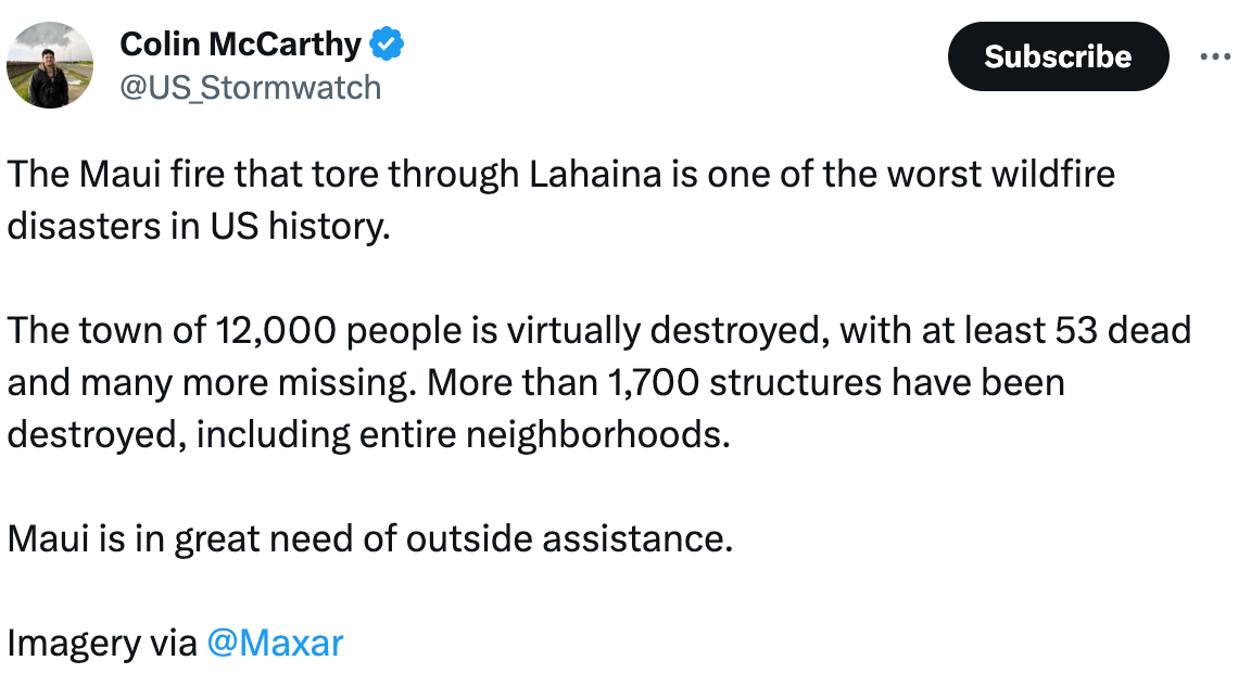  Colin McCarthy @US_Stormwatch The Maui fire that tore through Lahaina is one of the worst wildfire disasters in US history.  The town of 12,000 people is virtually destroyed, with at least 53 dead and many more missing. More than 1,700 structures have been destroyed, including entire neighborhoods.    Maui is in great need of outside assistance.   Imagery via  @Maxar