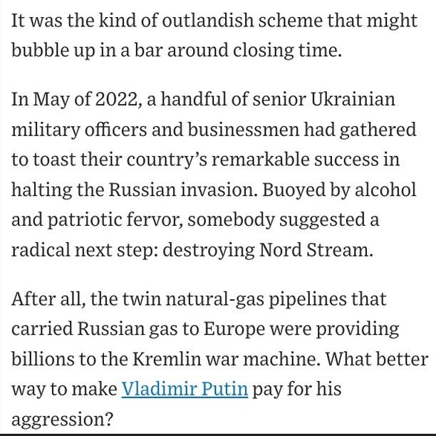 Photo by Christopher Mims on August 15, 2024. May be a Twitter screenshot of magazine and text that says 'It was the kind of outlandish scheme that might bubble up in a bar around closing time. In May of 2022, a handful of senior Ukrainian military officers and businessmen had gathered to toast their country' S remarkable success in halting the Russian invasion. Buoyed by alcohol and patriotic fervor, somebody suggested a radical next step: destroying Nord Stream. After all, the twin natural-gas pipelines that carried Russian gas to Europe were providing billions to the Kremlin war machine. What better way to make Vladimir Putin pay for his aggression?'.