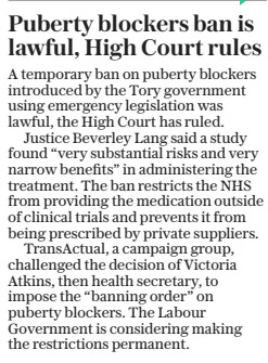 Puberty blockers ban is lawful, High Court rules The Daily Telegraph30 Jul 2024 A temporary ban on puberty blockers introduced by the Tory government using emergency legislation was lawful, the High Court has ruled. Justice Beverley Lang said a study found “very substantial risks and very narrow benefits” in administering the treatment. The ban restricts the NHS from providing the medication outside of clinical trials and prevents it from being prescribed by private suppliers. Transactual, a campaign group, challenged the decision of Victoria Atkins, then health secretary, to impose the “banning order” on puberty blockers. The Labour Government is considering making the restrictions permanent. Article Name:Puberty blockers ban is lawful, High Court rules Publication:The Daily Telegraph Start Page:2 End Page:2