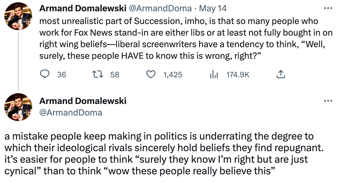  Armand Domalewski @ArmandDoma · May 14 most unrealistic part of Succession, imho, is that so many people who work for Fox News stand-in are either libs or at least not fully bought in on right wing beliefs—liberal screenwriters have a tendency to think, “Well, surely, these people HAVE to know this is wrong, right?” Armand Domalewski @ArmandDoma a mistake people keep making in politics is underrating the degree to which their ideological rivals sincerely hold beliefs they find repugnant. it’s easier for people to think “surely they know I’m right but are just cynical” than to think “wow these people really believe this”