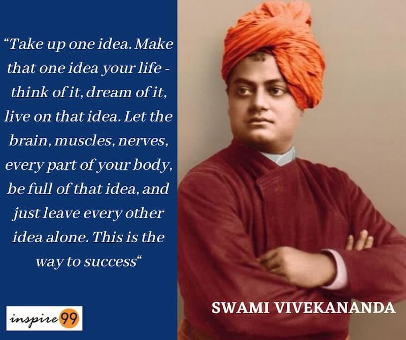 “Take up one idea. Make that one idea your life; dream of it think of it; live on that idea,  Let the brain, the body, muscles, nerves, every part of your body be full of that idea, and just leave every other idea alone - Swami Vivekananda quotes

