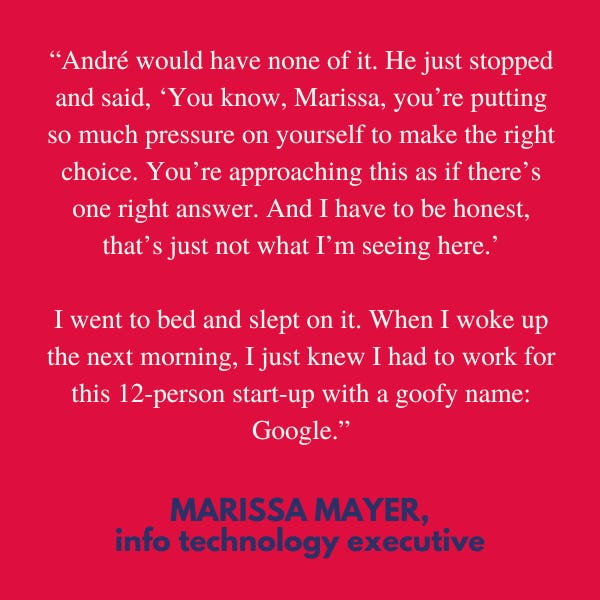 “André would have none of it. He just stopped and said, ‘You know, Marissa, you’re putting so much pressure on yourself to make the right choice. You’re approaching this as if there’s one right answer. And I have to be honest, that’s just not what I’m seeing here.’ I went to bed and slept on it. When I woke up the next morning, I just knew I had to work for this 12-person start-up with a goofy name: Google,” said info technology executive Marissa Mayer. 