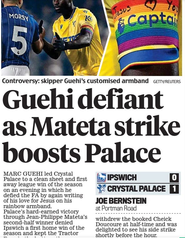 The Times Wednesday 4 December 2024Guehi defiant as Mateta strike boosts Palace Daily Mail4 Dec 2024JOE BERNSTEIN at Portman Road GETTY/REUTERS Controversy: skipper Guehi’s customised armband MARC GUEHI led Crystal Palace to a clean sheet and first away league win of the season on an evening in which he defied the FA by again writing of his love for Jesus on his rainbow armband. Palace’s hard-earned victory through Jean-Philippe Mateta’s second-half winner denied Ipswich a first home win of the season and kept the Tractor Boys in the bottom three. And if Guehi was perturbed by the fuss around his ‘religious’ inscriptions, he didn’t show it, barely putting a foot wrong to shut out Ipswich’s Liam Delap. This was the first Premier League meeting between the clubs since 1995 and Tractor Boys fan Ed Sheeran, just three at the time, was at Portman Road to witness the rematch. Near-freezing temperature in Suffolk reflected the chilly suspense and that was just when Guehi unpeeled his black tracksuit to reveal he had the Premier League’s LGBTQ+ armband on, but with an accompanying message, ‘Jesus Loves You’, and a smiley face. The Palace skipper had been reprimanded for displaying a similar message against Newcastle on Saturday in breach of Premier League rules, though Ipswich’s Muslim captain Sam Morsy was excused wearing the armband on religious grounds. Ipswich made a fast start and Guehi was into action early with a perfectly timed tackle to stop Jack Clarke. Delap left a foot in on Palace defender Maxence Lacroix that had him rolling round in agony, though the Ipswich forward escaped with a stern talking-to from referee Craig Pawson. Palace found their attacking teeth with Lacroix, Trevor Chalobah and Daniel Munoz missing chances and Eberechi Eze denied by Arijanet Muric after being played in by Mateta. It was disappointing for Munoz who had netted against Newcastle. He slipped as he went to connect with Tyrick Mitchell’s cross and failed to get a sweet enough contact. Ipswich’s best opportunity of the first half came at the end when Harry Clarke’s header from a Leif Davis corner was parried by Dean Henderson. Palace boss Oliver Glasner withdrew the booked Cheick Doucoure at half-time and was delighted to see his side strike shortly before the hour.  Eze played in Mateta and the forward was too strong for Jacob Greaves, who fell over before the Frenchman finished low across Muric. It was only his second goal in 12 matches. Mateta almost added another soon after but Muric stood up well and beat out his shot. There were murmurings of frustration from Ipswich fans as they failed to get Delap and Omari Hutchinson on the ball. Manager Kieran McKenna brought on Conor Chaplin, Nathan Broadhead and Jack Taylor with 25 minutes left and it led to an increase in intensity, with Mitchell panicked into conceding a corner. Delap lunged into Munoz as the home side’s desperation grew. Every decision against Ipswich met with howls of derision not only from the 30,000 crowd but the Ipswich substitutes. Greaves was cautioned after he was outfoxed by Ismaila Sarr and with 10 minutes left McKenna replaced his talisman Delap with Ali Al-Hamadi. The late cavalry charge so nearly brought its reward when Greaves sent a header past Henderson onto the far post and it bounced agonisingly off Broadhead’s chest from a couple of yards and rolled wide. Palace sensed the warning signs and tried to keep safe possession in the closing stages to ward off any further chances.  IPSWICH (4-2-3-1): Muric 6; H Clarke 6, O’Shea 7, Greaves 5, Davis 6.5; Morsy 6, Cajuste 6.5 (Taylor 66min, 6); Burns 5.5 (Chaplin 66, 6.5), Hutchinson 5.5, J Clarke 6 (Broadhead 66, 6); Delap 5.5 (Al-Hamadi 81). Booked: O’Shea, Greaves. Manager: Kieran McKenna 5.5.  CRYSTAL PALACE (3-4-3): Henderson 7; Chalobah 6 (Richards 81), Lacroix 6.5, GUEHI 7.5; Munoz 6, Hughes 6.5, Doucoure 6 (Lerma 46, 6), Mitchell 6; Sarr 6.5 (Nketiah 90), Mateta 7, Eze 7 (Devenny 76). Scorer: Mateta 59.  Booked: Doucoure, Hughes, Sarr, Mateta. Manager: Oliver Glasner 7.  Referee: Craig Pawson 6.  Attendance: 29,553.  Article Name:Guehi defiant as Mateta strike boosts Palace Publication:Daily Mail Author:JOE BERNSTEIN at Portman Road Start Page:69 End Page:69