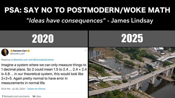 PSA: SAY NO TO POSTMODERN/WOKE MATH "Ideas have consequences" - James Lindsay 2020 2025 Kareem Carre @kareem_carr Replying to @kareem_carr and @ConceptualJames Imagine a system where we can only measure things to 1 decimal place. So 2 could mean 1.5 to 2.4 ... 2.4 + 2.4 is 4.8 ... in our theoretical system, this would look like 2+2=5. Again pretty normal to have error in measurements in normal life. 8:54 PM · Jul 30, 2020 · Twitter for iPhone 7 Retweets and comments 14 Likes I-35W Mississippi River bridge Transport