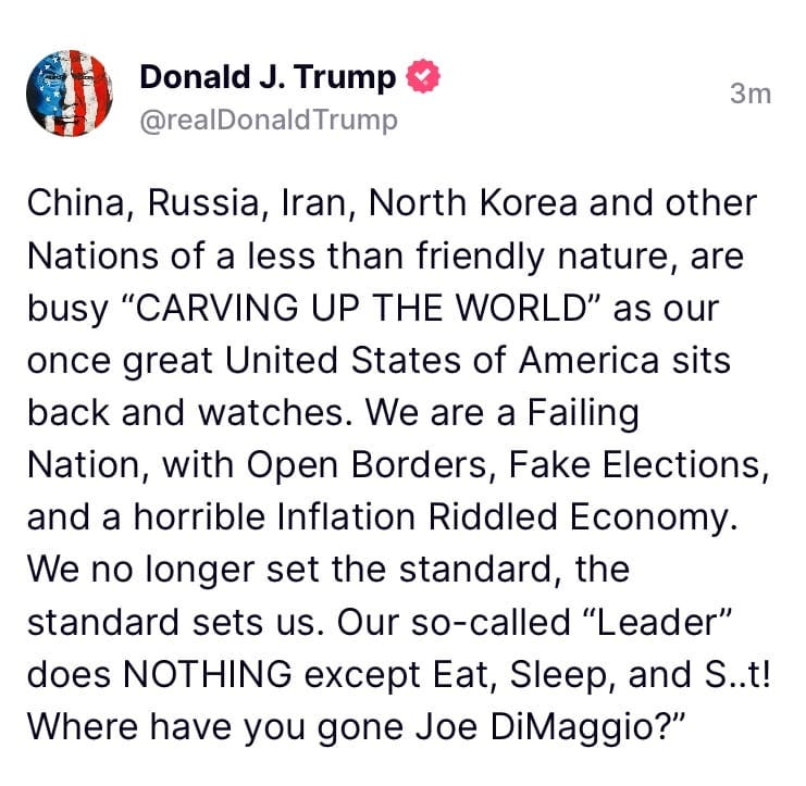 May be an image of text that says 'Donald J. Trump @realDonaldTrump 3m China, Russia, Iran, North Korea and other Nations of a less than friendly nature, are busy "CARVING UP THE WORLD" as our once great United States of America sits back and watches. We are a Failing Nation, with Open Borders, Fake Elections, and a horrible Inflation Riddled Economy. We no longer set the standard, the standard sets us. Our so-called "Leader" does NOTHING except Eat, Sleep, and S..t! Where have you gone Joe DiMaggio?"'