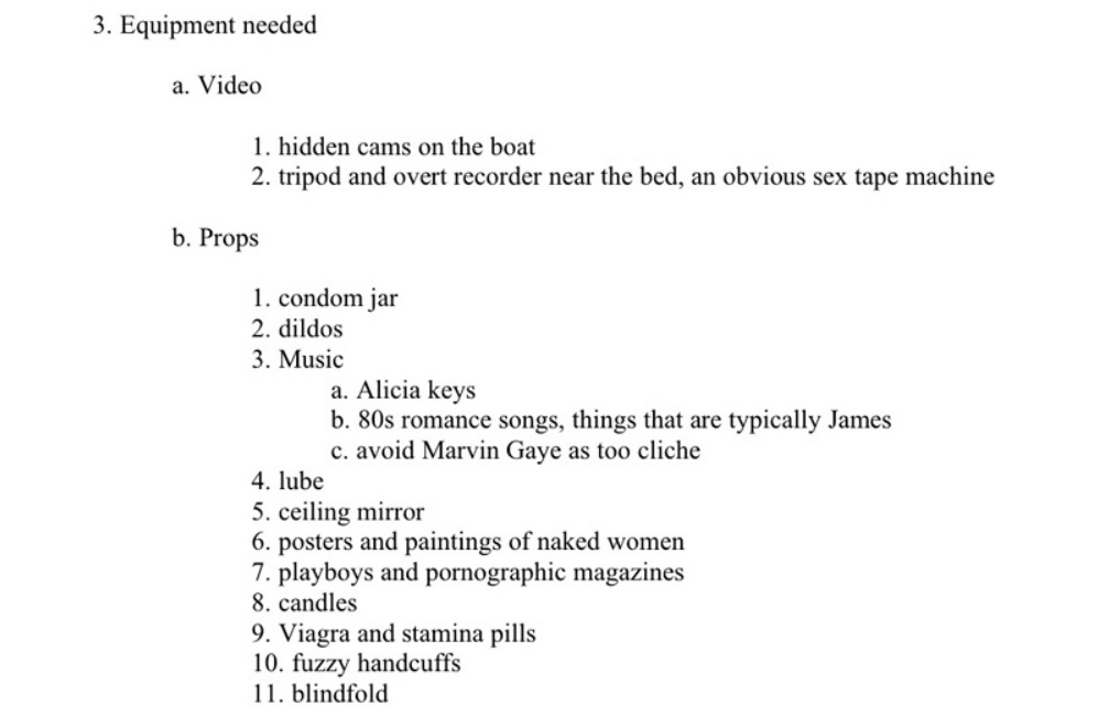 Equipment needed:   a) Video  1. Hidden camera no the boat  2. Tripod and overt recorder near the boat   b) props  1. condom jar  2. dildos  3. Music  a. Alicia keys  b. 80s romance songs, things that are typically James  c. avoid Marvin Gaye as too cliche  4. lube  5. ceiling mirror  6. posters and paintings of naked women  7. playboys and pornographic magazines  8. candles  9. Viagra and stamina pills  10. fuzzy handcuffs  11. blindfold 