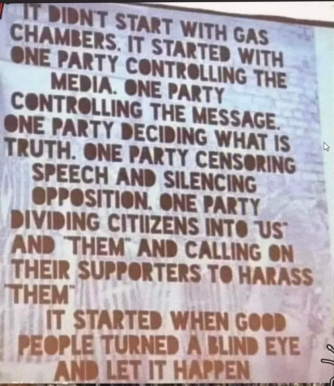 May be an image of text that says 'IT DIDN'T START WITH GAS CHAMBERS ONE PARTY IT CON WITH MEDIA. THE CONTROLLING ONE PARTY THE MESSAGE ONE PARTY DECIDING WHAT IS TRUTH. ONE PARTY CENSORING SPEECH AND SILENCING OPPOSITION. ONE PARTY DIVIDING CITIIZENS INTO US AND THEM AND CALLING ON THEIR SUPPORTERS TO HARASS THEM IT STARTED WHEN GOOD PEOPLE TURNED A BLIND EYE AND LET IT HAPPEN'