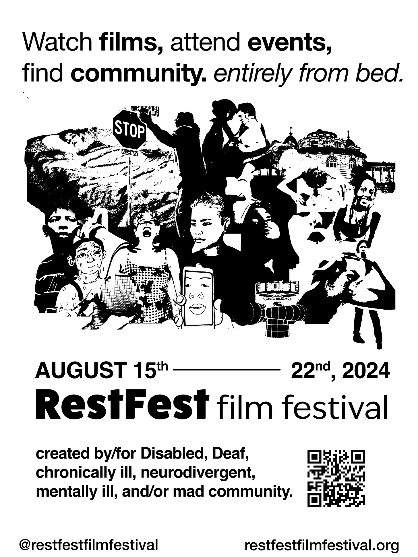 With the assistance of Francis Tomkins (@francis_tomkins) Black text on a white background says ‘watch films, attend events, find community, entirely from bed. August 15th - 22nd, 2024. RestFest Film Festival, created by/for Disabled, Deaf, chronically ill, neurodivergent, mentally ill, and or mad community.’ Between the lines of text is a black and white collage of images from films in the 2024 RestFest Film Festival Program including (left to right in rows): a person laying in bed, a person raising his arm toward a stop sign, two people leaning into one another, someone in a tyvek suit, a person laying on their stomach, the Szechenyi Baths, a young person looking into the distance, an arm held by a nurse’s hand, a drawing of a person with sweat dripping down, a hand holding up a circuit board, a person in a swimsuit and swim cap screaming, a CGI-created person with a straight face, a person’s face on a cell phone screen, three individual’s faces looking forward, a person shaving their head with a full-body image of a person behind them.  At the bottom of the poster is a QR code and the tag @restfestfilmfestival and the url restfestfilmfestival.org.