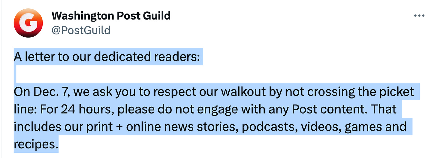 Twoot from the Washington Post Guild: "A letter to our dedicated readers:

"On Dec. 7, we ask you to respect our walkout by not crossing the picket line: For 24 hours, please do not engage with any Post content. That includes our print + online news stories, podcasts, videos, games and recipes."