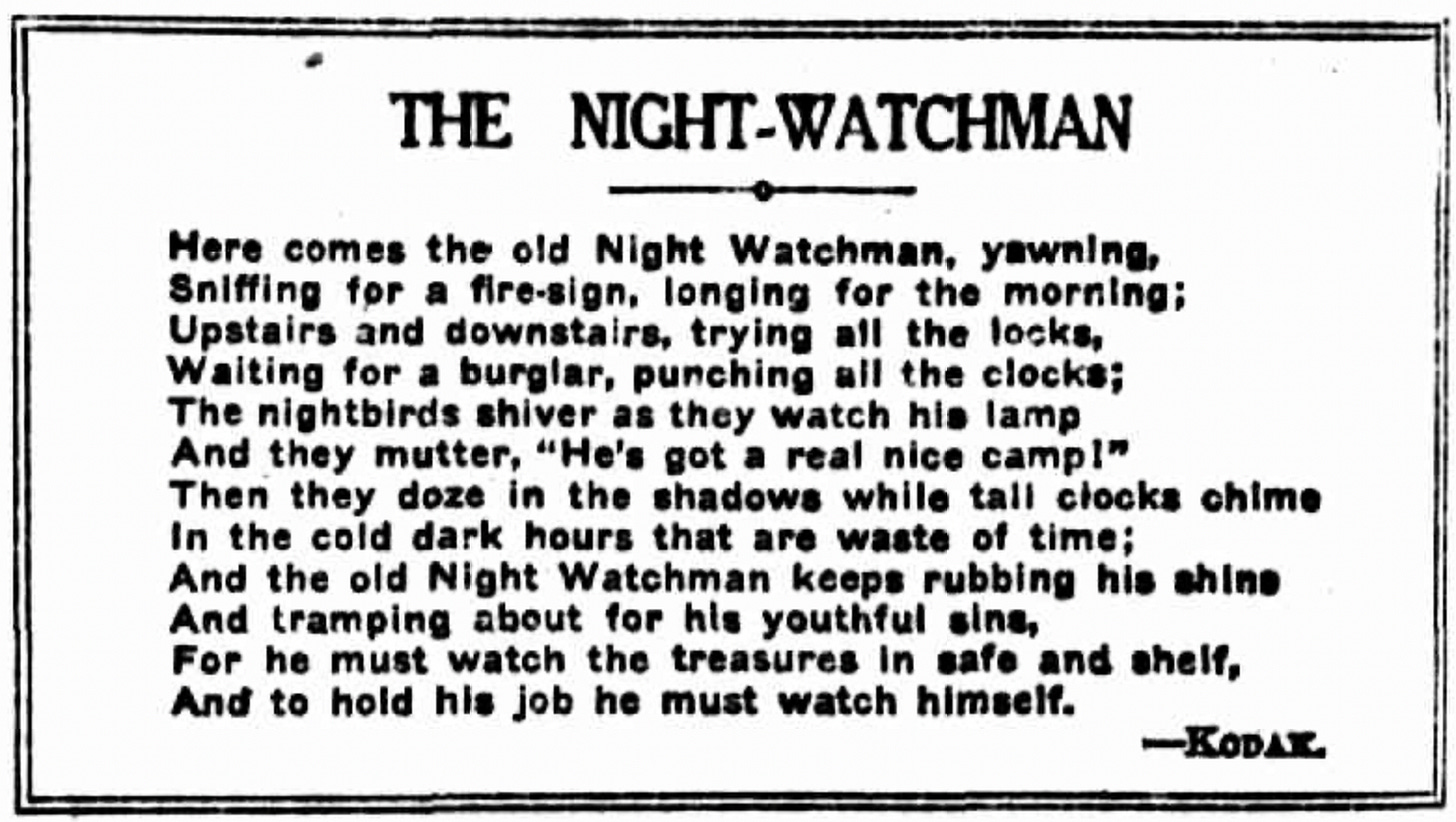 old poem. THE NIGHT-WATCHMAN Here comes the old Night Watchman, yawning, Sniffing for a fire-sign, longing for the morning; Upstairs and downstairs, trying all the locks, Waiting for a burglar, punching all the clocks; The nightbirds shiver as they watch his lamp And they mutter, "He's got a real nice camp!" Then they doze in the shadows while tall clocks chime In the cold dark hours that are waste of time; And the old Night Watchman keeps rubbing his shine And tramping about for his youthful sins, For he must watch the treasures in safe and shelf, And to hold his job he must watch himself. -KODAT.