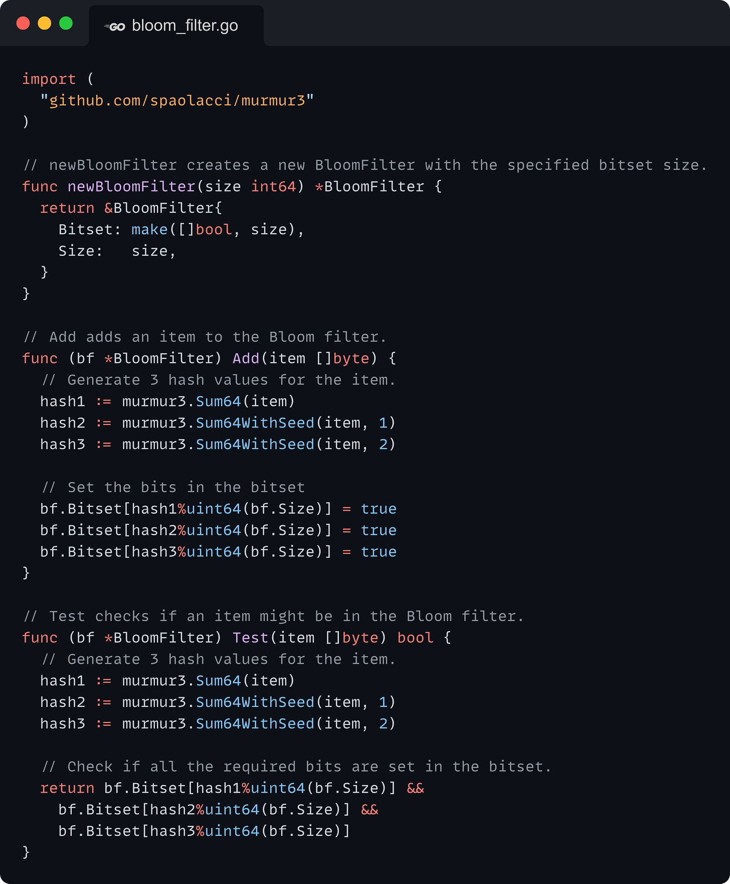 import (   "github.com/spaolacci/murmur3" )  // newBloomFilter creates a new BloomFilter with the specified bitset size. func newBloomFilter(size int64) *BloomFilter {   return &BloomFilter{     Bitset: make([]bool, size),     Size:   size,   } }  // Add adds an item to the Bloom filter. func (bf *BloomFilter) Add(item []byte) {   // Generate 3 hash values for the item.   hash1 := murmur3.Sum64(item)   hash2 := murmur3.Sum64WithSeed(item, 1)   hash3 := murmur3.Sum64WithSeed(item, 2)    // Set the bits in the bitset   bf.Bitset[hash1%uint64(bf.Size)] = true   bf.Bitset[hash2%uint64(bf.Size)] = true   bf.Bitset[hash3%uint64(bf.Size)] = true }  // Test checks if an item might be in the Bloom filter. func (bf *BloomFilter) Test(item []byte) bool {   // Generate 3 hash values for the item.   hash1 := murmur3.Sum64(item)   hash2 := murmur3.Sum64WithSeed(item, 1)   hash3 := murmur3.Sum64WithSeed(item, 2)    // Check if all the required bits are set in the bitset.   return bf.Bitset[hash1%uint64(bf.Size)] &&     bf.Bitset[hash2%uint64(bf.Size)] &&     bf.Bitset[hash3%uint64(bf.Size)] }