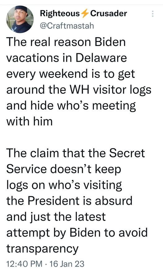 May be an image of 1 person and text that says 'Righteous Crusader @Craftmastah The real reason Biden vacations in Delaware every weekend is to get around the WH visitor logs and hide who's meeting with him The claim that the Secret Service doesn't keep logs on who's visiting the President is absurd and just the latest attempt by Biden to avoid transparency 12:40 PM 16 Jan 23'