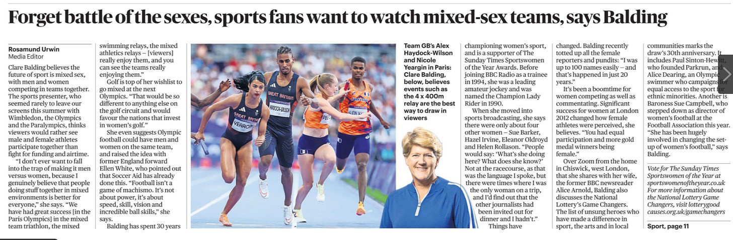 Forget battle of the sexes, sports fans want to watch mixed-sex teams, says Balding Rosamund Urwin - Media Editor  Team GB’s Alex Haydock-Wilson and Nicole Yeargin in Paris: Clare Balding, believes events such as the 4 x 400m relay are the best way to draw in viewers Next image › Clare Balding believes the future of sport is mixed sex, with men and women competing in teams together. The sports presenter, who seemed rarely to leave our screens this summer with Wimbledon, the Olympics and the Paralympics, thinks viewers would rather see male and female athletes participate together than fight for funding and airtime.  “I don’t ever want to fall into the trap of making it men versus women, because I genuinely believe that people doing stuff together in mixed environments is better for everyone,” she says. “We have had great success [in the Paris Olympics] in the mixed team triathlon, the mixed swimming relays, the mixed athletics relays — [viewers] really enjoy them, and you can see the teams really enjoying them.”  Golf is top of her wishlist to go mixed at the next Olympics. “That would be so different to anything else on the golf circuit and would favour the nations that invest in women’s golf.”  She even suggests Olympic football could have men and women on the same team, and raised the idea with former England forward Ellen White, who pointed out that Soccer Aid has already done this. “Football isn’t a game of machismo. It’s not about power, it’s about speed, skill, vision and incredible ball skills,” she says.  Balding has spent 30 years championing women’s sport, and is a supporter of The Sunday Times Sportswomen of the Year Awards. Before joining BBC Radio as a trainee in 1994, she was a leading amateur jockey and was named the Champion Lady Rider in 1990.  When she moved into sports broadcasting, she says there were only about four other women — Sue Barker, Hazel Irvine, Eleanor Oldroyd and Helen Rollason. “People would say: ‘What’s she doing here? What does she know?’ Not at the racecourse, as that was the language I spoke, but there were times where I was the only woman on a trip, and I’d find out that the other journalists had been invited out for dinner and I hadn’t.”  Things have changed. Balding recently totted up all the female reporters and pundits: “I was up to 100 names easily — and that’s happened in just 20 years.”  It’s been a boomtime for women competing as well as commentating. Significant success for women at London 2012 changed how female athletes were perceived, she believes. “You had equal participation and more gold medal winners being female.”  Over Zoom from the home in Chiswick, west London, that she shares with her wife, the former BBC newsreader Alice Arnold, Balding also discusses the National Lottery’s Game Changers. The list of unsung heroes who have made a difference in sport, the arts and in local communities marks the draw’s 30th anniversary. It includes Paul Sinton-Hewitt, who founded Parkrun, and Alice Dearing, an Olympic swimmer who campaigns for equal access to the sport for ethnic minorities. Another is Baroness Sue Campbell, who stepped down as director of women’s football at the Football Association this year. “She has been hugely involved in changing the setup of women’s football,” says Balding.  Vote for The Sunday Times Sportswomen of the Year at sportswomenoftheyear.co.uk For more information about the National Lottery Game Changers, visit lotterygood causes.org.uk/gamechangers 