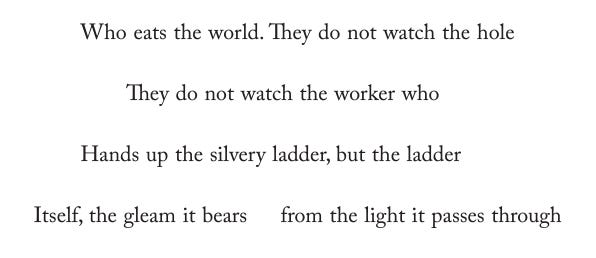 A centre-justified quatrain which reads:  Who eats the world. They do not watch the hole         They do not watch the worker who     Hands up the silvery ladder, but the ladder Itself, the gleam it bears    from the light it passes through