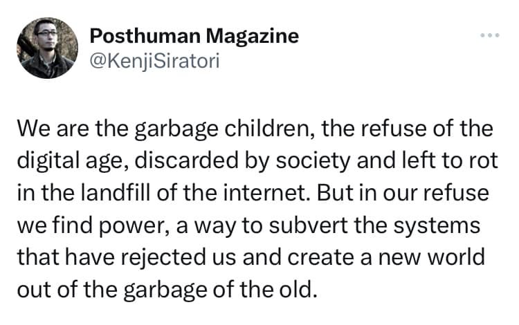 May be an image of 1 person and text that says 'Posthuman Magazine @KenjiSiratori We are the garbage children, the refuse of the digital age, discarded by society and left to rot in the landfill of the internet. But in our refuse we find power, a way to subvert the systems that have rejected us and create a new world out of the garbage of the old.'