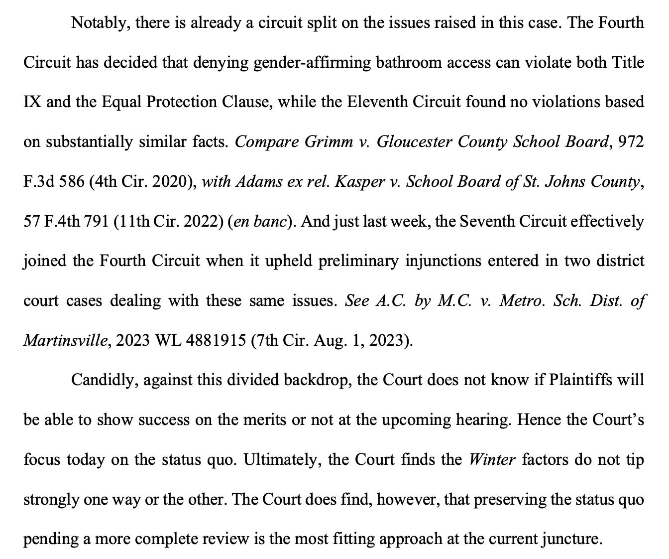 Notably, there is already a circuit split on the issues raised in this case. The Fourth Circuit has decided that denying gender-affirming bathroom access can violate both Title IX and the Equal Protection Clause, while the Eleventh Circuit found no violations based on substantially similar facts. Compare Grimm v. Gloucester County School Board, 972 F.3d 586 (4th Cir. 2020), with Adams ex rel. Kasper v. School Board of St. Johns County, 57 F.4th 791 (11th Cir. 2022) (en banc). And just last week, the Seventh Circuit effectively joined the Fourth Circuit when it upheld preliminary injunctions entered in two district court cases dealing with these same issues. See A.C. by M.C. v. Metro. Sch. Dist. of Martinsville, 2023 WL 4881915 (7th Cir. Aug. 1, 2023). Candidly, against this divided backdrop, the Court does not know if Plaintiffs will be able to show success on the merits or not at the upcoming hearing. Hence the Court’s focus today on the status quo. Ultimately, the Court finds the Winter factors do not tip strongly one way or the other. The Court does find, however, that preserving the status quo pending a more complete review is the most fitting approach at the current juncture. 