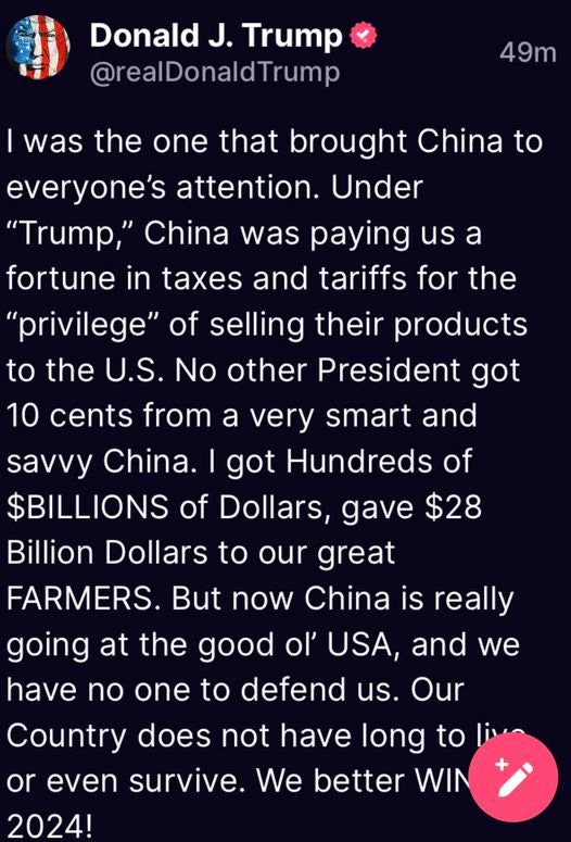 May be an image of text that says 'Donald J. Trump @realDonaldTrump 49m was the one that brought China to everyone's attention. Under "Trump," China was paying us a fortune in taxes and tariffs for the "privilege" of selling their products to the U.S. No other President got 10 cents from a very smart and savvy China. I got Hundreds of $BILLIONS of Dollars, gave $28 Billion Dollars to our great FARMERS But now China is really going at the good ol' USA, and we have no one to defend us. Our Country does not have long to or even survive. We better WIN 2024!'