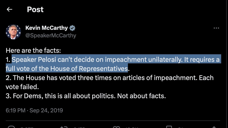 Kevin McCarthy y
@SpeakerMcCarthy
Here are the facts:
1. Speaker Pelosi can't decide on impeachment unilaterally. It requires a
full vote of the House of Representatives.
2. The House has voted three times on articles of impeachment. Each
vote failed.
3. For Dems, this is all about politics. Not about facts.
6:19 PM • Sep 24, 2019