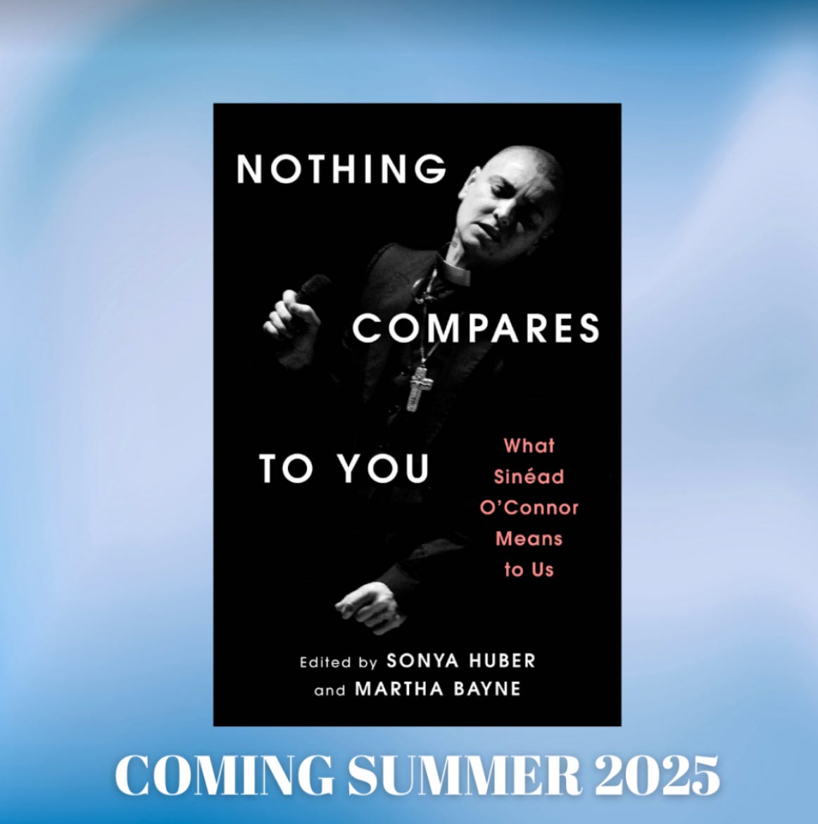 Image of dark book cover on a light blue swirly background with type beneath, “Coming Summer 2025” Book cover reads Nothing Compares to You: What Sinead O’Connor Means to Us, ed Sonya Huber and Martha Bayne, with photo of mid-life Sinead with eyes closed, head tilted, holding a microphone, wearing a dark suit with clerical collar and a large crucifix.