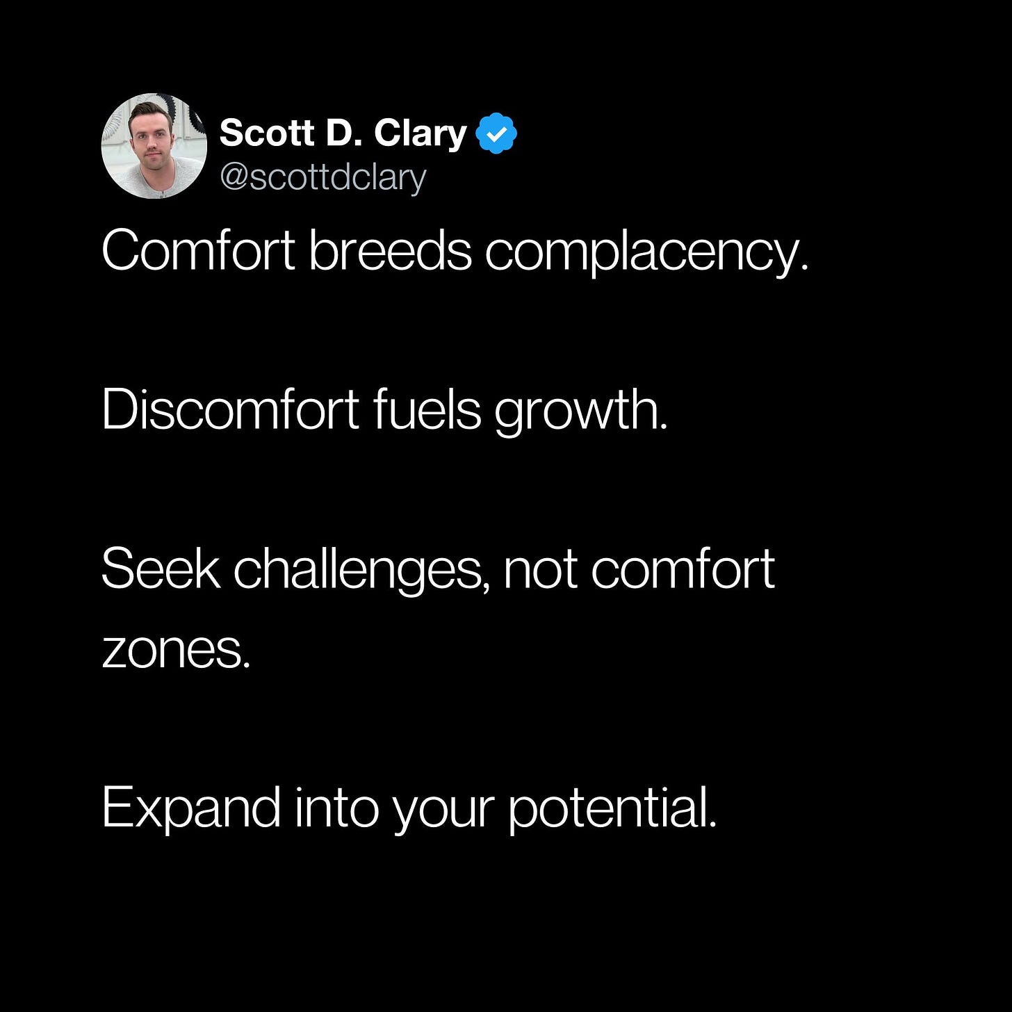 May be an image of 1 person and text that says 'Scott D. Clary @scottdclary Comfort breeds complacency. Discomfort fuels growth. Seek challenges, not comfort zones. Expand into your potential.'