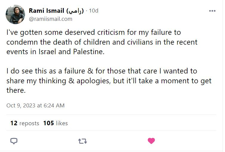 Rami Ismail posts: "I've gotten some deserved criticism for my failure to condemn the death of children and civilians in the recent events in Israel and Palestine. I do see this as a failure & for those that care I wanted to share my thinking & apologies, but it'll take a moment to get there."
