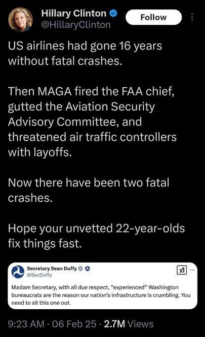 May be an image of 1 person and text that says 'Hillary Clinton @HillaryClinton Follow US airlines had gone 16 years without fatal crashes. Then MAGA fired the FAA chief, gutted the Aviation Security Advisory Committee. and threatened air traffic controllers with layoffs. Now there have been two fatal crashes. Hope your unvetted 22-year-olds olds fix things fast. Secretary Sean Duffy @SecDuffy + x1 Madam Secretary, with all due respect, "experienced" Washington bureaucrats are the reason our nation's infrastructure is crumbling. You need to sit this one out. 2.7M'