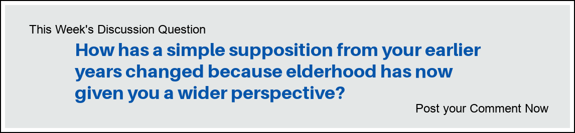 This Week's Discussion Question: "How has a simple supposition from your earlier years changed because elderhood has now given you a wider perspective?"
