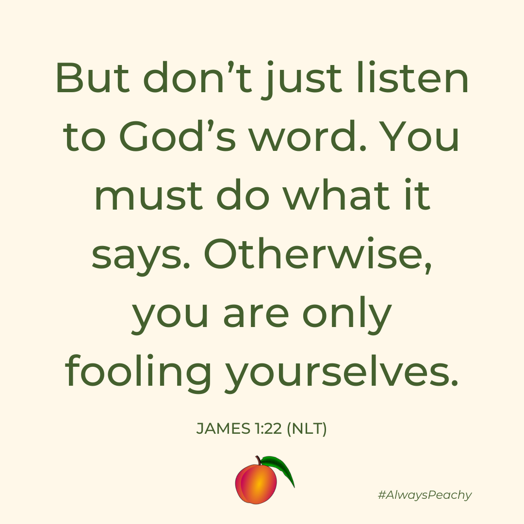 But don’t just listen to God’s word. You must do what it says. Otherwise, you are only fooling yourselves.