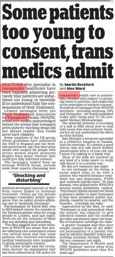 Some patients too young to consent, trans medics admit Daily Mail5 Mar 2024By Martin Beckford and Alex Ward DOCTORS who specialise in transgender healthcare have been exposed admitting privately that patients are sometimes too young or mentally ill to understand fully the consequences of their treatment.  Leaked messages from the World Professional Association for Transgender Health (WPATH) reveal how medics acknowledged behind the scenes that teenagers given puberty-blocking drugs did not always realise they could never have children.  Some members of the US group, whose guidelines have influenced the NHS in England and the Scottish government, say they have gone ahead with surgery for people with severe mental health problems despite fears about whether they could give fully informed consent.  The messages, leaked from an internal WPATH forum, include some from experts discussing how patients developed tumours or died from cancer linked to hormone treatment. Critics say the private messages contradict public assurances that so-called gender-affirming care is ‘medically necessary’.  Psychoanalyst Dr David Bell, who in 2018 helped expose the scandal at the Tavistock gender clinic for young people in London, said last night: ‘Even for me the contents of these files are shocking and disturbing.  ‘The files suggest that some members of WPATH are aware that gender-affirming care sometimes causes very serious harm and that some patients who received irreversible medical treatments were incapable of giving meaningful consent.’  GP Louise Irvine said the revelations showed ‘an organisation that has been influential in UK policy for transgender health care is unscientific, cavalier with respect to potential harm to patients, and neglectful of the principles of medical consent’. Hundreds of messages from WPATH members – including surgeons, GPs and therapists – are being published today after being sent to US journalist Michael Shellenberger.  The material includes a recording of a talk in 2022 about how to deal with teens who want puberty blockers but do not understand the effect on their fertility.  Dan Metzger, a hormone specialist at a children’s hospital in Canada, told the meeting: ‘It’s always a good theory that you talk about fertility preservation with a 14-year-old, but I know I’m talking to a blank wall.  ‘Most of the kids are nowhere in any kind of a brain space to really talk about it in a serious way.’ He did not comment last night. In one exchange on the forum, a nurse asked what to do with a patient who wanted hormone treatment but had depression, PTSD and ‘schizoid-typical traits’. Dr Dan Karasic, who helped write WPATH’s mental health guidelines, replied: ‘Psychiatric illness should not block a person’s ability to start hormones if they have persistent gender dysphoria, capacity to consent, and the benefits... outweigh the risks.’  Approached by the Mail, he said: ‘Treatment is only prescribed when the patient has capacity to give informed consent and the medical provider and patient agree the benefits of treatment outweigh the risks.’  A gender therapist said they once sought consent from all the different personalities of a patient who had an identity disorder before prescribing hormone therapy. WPATH did not comment last night.  The Department of Health said NHS England ‘ moved away from WPATH guidelines more than five years ago’.  ‘Shocking and disturbing’  Article Name:Some patients too young to consent, trans medics admit Publication:Daily Mail Author:By Martin Beckford and Alex Ward Start Page:22 End Page:22