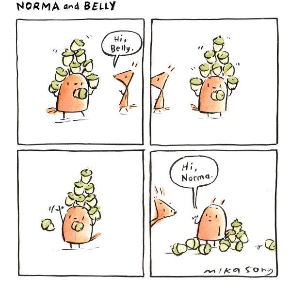 Belly is balancing a stack of acorns. "Hi, Belly," says Norma. She walks past. Belly waves, and knocks the entire stack over. "Hi, Norma." she says.