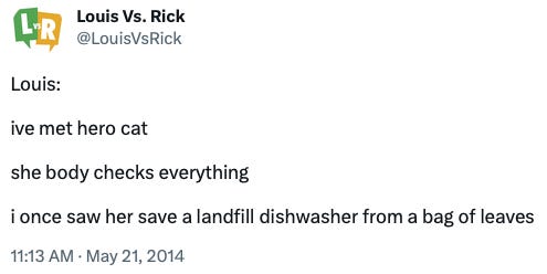 A tweet from @LouisVsRick, dated May 21, 2014: "Louis:  ive met hero cat  she body checks everything  i once saw her save a landfill dishwasher from a bag of leaves"