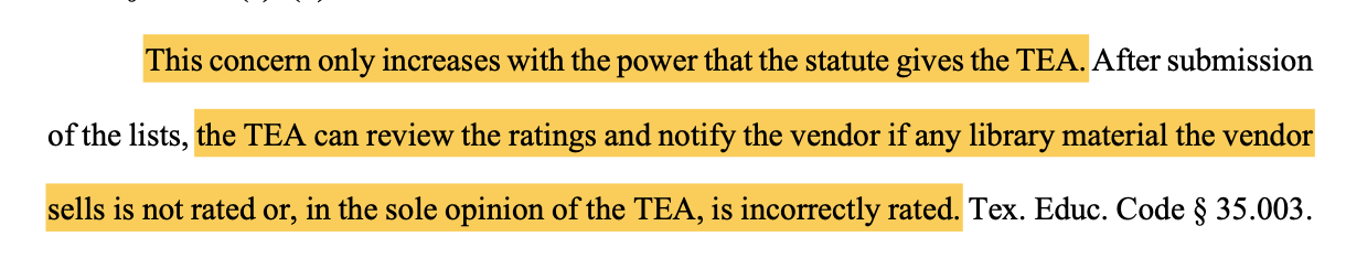 This concern only increases with the power that the statute gives the TEA. After submission of the lists, the TEA can review the ratings and notify the vendor if any library material the vendor sells is not rated or, in the sole opinion of the TEA, is incorrectly rated. Tex. Educ. Code § 35.003.