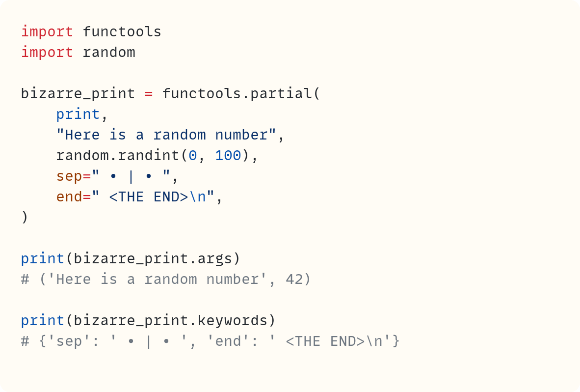 import functools import random  bizarre_print = functools.partial(     print,     "Here is a random number",     random.randint(0, 100),     sep=" • | • ",     end=" <THE END>\n", )  print(bizarre_print.args) # ('Here is a random number', 42)  print(bizarre_print.keywords) # {'sep': ' • | • ', 'end': ' <THE END>\n'}