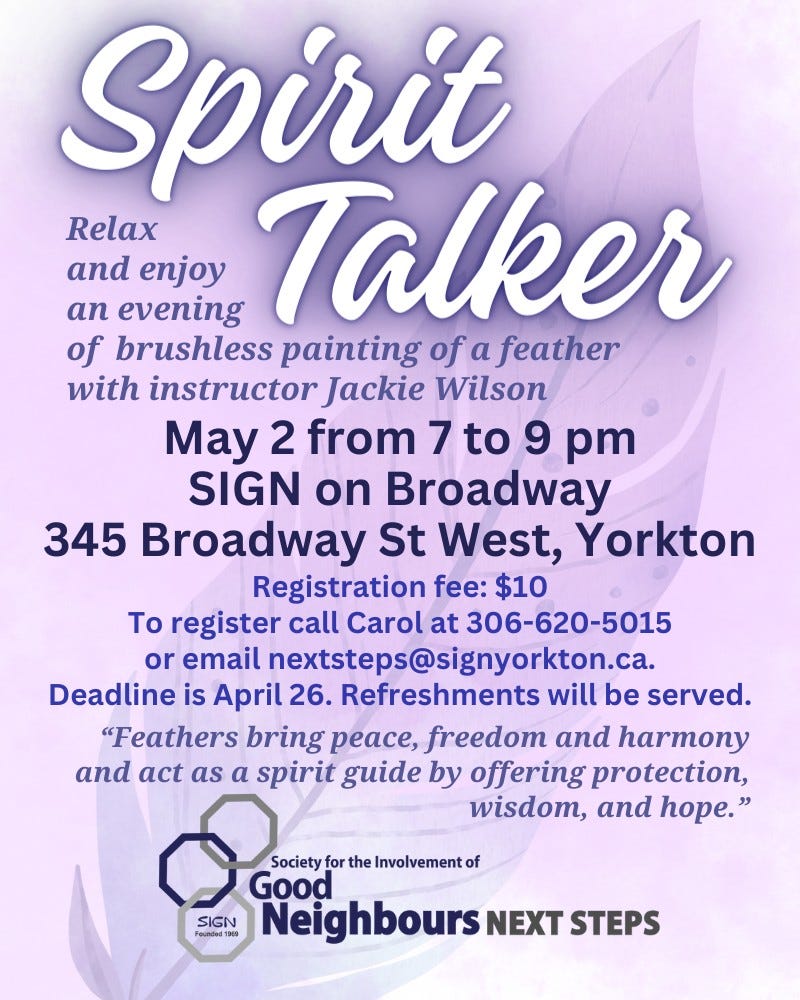 May be an image of text that says 'Spirit Relax and enjoy evening Talker an of brushless painting of a feather with instructor Jackie Wilson May 2 from 7 to 9 pm SIGN on Broadway 345 Broadway St West, Yorkton Registration fee: $10 Το register call Carol at 306-620-5015 or email nextsteps@signyorkton.ca. Deadline is April 26. Refreshments will be served. "Feathers bring peace, freedom and harmony and act as a spirit guide by offering protection, wisdom, and hope.' Society for the Involvemento Good SIGN Founded P0 Neighbours NEXT STEPS'