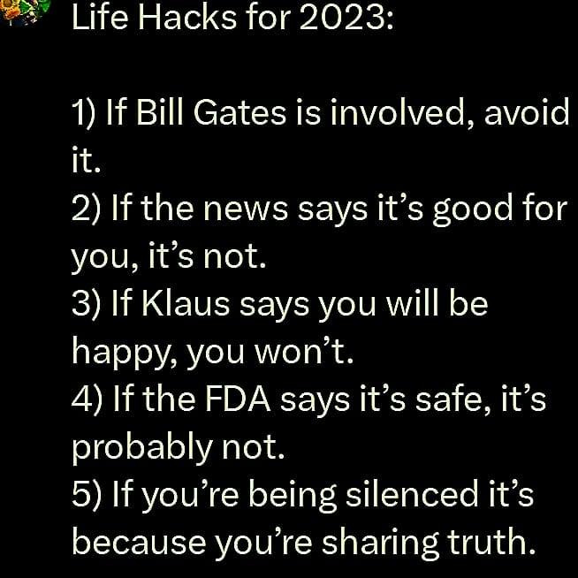 May be an image of text that says "Life Hacks for 2023: 1) If Bill Gates is involved, avoid it. 2) If the news say it's good for you, it's not. 3) If Klaus says you will be happy, you won't. 4) If the FDA say it's safe, it's probably not. 5) If you're being silenced it's because you're sharing truth."