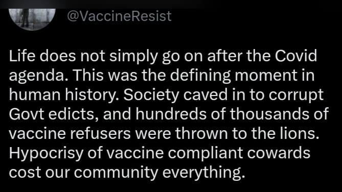 May be an image of text that says "Life does not simply go on after the Covid agenda. This was the defining moment in human history. Society caved in to corrupt Govt edicts, and hundreds of thousands of vaccine refusers were thrown to the lions. Hypocrisy of vaccine compliant cowards cost our community everything."