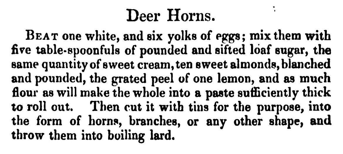 Deer Horns. Beat one white, and six yolks of eggs; mix them with five table- spoonfuls of pounded and sifted loaf sugar, the same quantity of sweet cream, ten sweet almonds, blanched and pounded, the grated peel of one lemon , and as much flour as will make the whole into a paste sufficiently thick to roll out. Then cut it with tins for the purpose, into the form of horns, branches, or any other shape, and throw them into boiling lard.