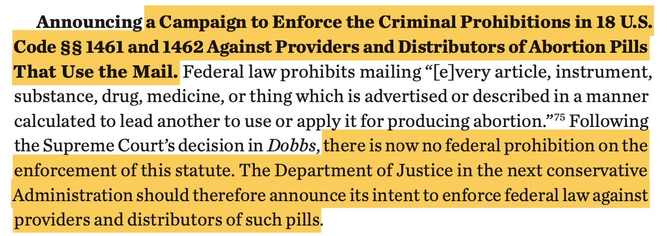 Announcing a Campaign to Enforce the Criminal Prohibitions in 18 U.S. Code §§ 1461 and 1462 Against Providers and Distributors of Abortion Pills That Use the Mail. Federal law prohibits mailing “[e]very article, instrument, substance, drug, medicine, or thing which is advertised or described in a manner calculated to lead another to use or apply it for producing abortion.”75 Following the Supreme Court’s decision in Dobbs, there is now no federal prohibition on the enforcement of this statute. The Department of Justice in the next conservative Administration should therefore announce its intent to enforce federal law against providers and distributors of such pills.