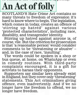 Fear that new Scottish hate crime law may be used to gag free speech Daily Mail1 Apr 2024By Michael Blackley and David Barrett HATE crime laws coming into effect in Scotland today could trigger a surge in politically motivated complaints.  Police said they expect to be bombarded with a ‘ huge uplift’ in reports of alleged crimes, including from people trying to use the SNP legislation to silence anyone they disagree with.  It follows widespread condemnation of the new law – the Hate Crime and Public Order (Scotland) Act – amid fears it will be weaponised for political purposes. The legislation introduces offences for threatening or abusive behaviour which is intended to stir up hatred, which in Scotland previously only applied to race.  The law can even be broken within private family homes.  It makes it a crime to show ‘malice and ill-will’ against individuals or groups on the grounds of transgender status, ‘variations in sex characteristics’ or sexual orientation, as well as race, age, disability and religion.  Vocal opponents including Harry Potter author JK rowling have warned it will have a chilling effect on free speech. rob Hay, president of the Association of Scottish Police Superintendents, said: ‘Our concern is that it could impact through a huge uplift, potentially, in reports – some of those potentially made in good faith but perhaps not meeting the threshold of the legislation, or potentially in cases where people are trying to actually actively use the legislation to score points against people who  ‘Lose trust in the police’  sit on the other side of a particularly controversial debate.’  Ch Supt Hay warned that public trust in police could be harmed. He told BBC radio Scotland’s The Sunday Show: ‘If you have hopes of the police intervening at a particular level and actually the criminal threshold isn’t met then potentially you are going to be disappointed and lose trust in the police.  ‘And at the other side of that, if you know fine well that something you have said does not meet the criminal threshold and yet it is reported to police and the police come and investigate you, then you in turn might feel that you’ve been stifled, you’ve been silenced.’  Police Scotland Chief Constable Jo Farrell has insisted the law will be applied proportionately, upholding people’s freedom of expression. Last week Scottish Conservative MSP Murdo Fraser revealed he was considering legal action against the force after an activist complained about one of his social media posts.  Officers decided the post did not amount to a crime but it was still classed as a ‘hate incident’ which will remain on record.  The law was passed in 2021 and – after three years of wrangling – finally takes effect today.  Scottish Conservative justice spokesman russell Findlay said: ‘Humza Yousaf’s Hate Crime Act comes into force on April Fools’ Day but it is really no joke for the people of Scotland.  ‘What happened to... Murdo Fraser is sinister and unacceptable and the concern is that other innocent people will end up in secret police files.  ‘No matter how these cases are dealt with by police and prosecutors, the law in itself will have a chilling effect on free speech.’ Humza Yousaf said: ‘I would say to anybody who thinks they are a victim of hatred, we take that seriously, if you felt you are a victim of hatred, then of course reporting that to police is the right thing to do.’  The First Minister has said the legislation includes a ‘triple lock’ of protection for speech, including a defence for the accused’s behaviour being ‘ reasonable’.  Women working for the Office for National Statistics could face disciplinary action if they object to sharing toilets and changing rooms with trans women.  The authority’s gender policy allows transitioning employees to decide when they want to use singlesex facilities in their newly identified gender, the Daily Telegraph reported.  SCOTLAND’S Hate Crime Act contains so many threats to freedom of expression it’s hard to know where to begin. The legislation, which comes in today, creates an offence of ‘ stirring up hatred’ against various ‘protected characteristics’, including race, disability, and transgender identity.  Stirring up hatred against anyone is, of course, vile. But the criterion for prosecution is that ‘a reasonable person’ would consider comments to be ‘threatening or abusive’ – and, in the case of race, ‘insulting’.  The words could be spoken in a shop or bus queue, at home, on WhatsApp or even in comedy routines. With third- party complaints encouraged, it is a gift for activists to harass their opponents.  Supporters say similar laws already exist in England, but they cover only ‘threatening’ statements. This Act criminalises giving offence, even inadvertently. And if we no longer have the freedom to offend, we no longer have freedom.  Article Name:Fear that new Scottish hate crime law may be used to gag free speech Publication:Daily Mail Author:By Michael Blackley and David Barrett Start Page:14 End Page:14