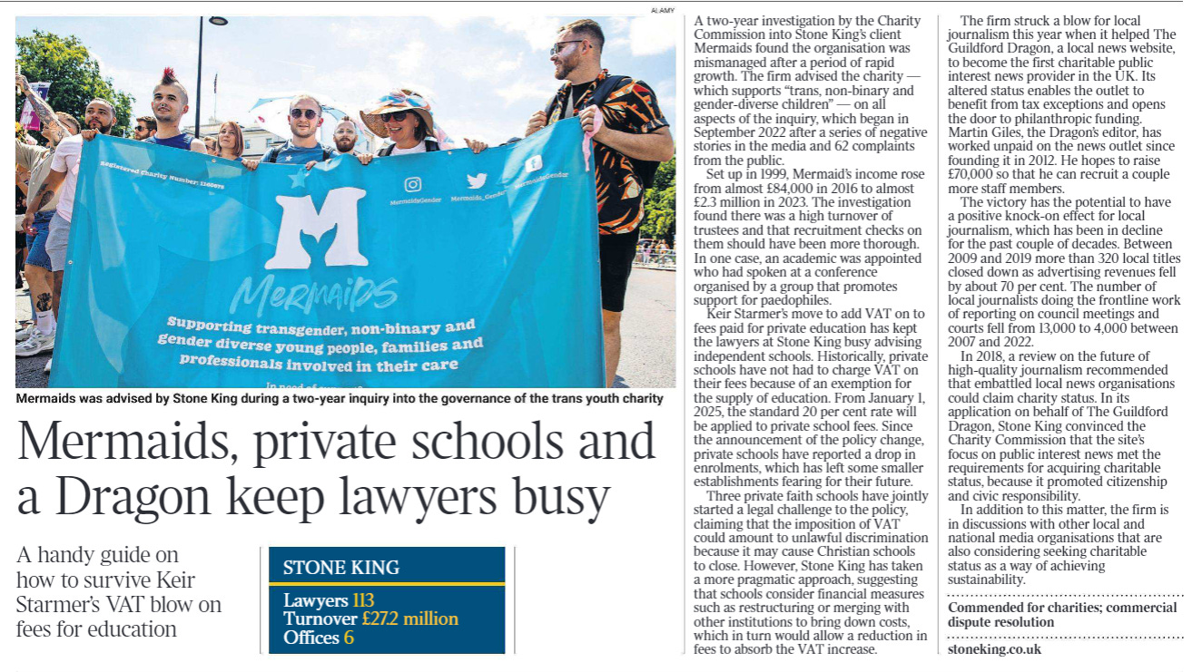 Mermaids, private schools and a Dragon keep lawyers busy A handy guide on how to survive Keir Starmer’s VAT blow on fees for education  STONE KING  Lawyers 113 Turnover £27.2 million Offices 6  A two-year investigation by the Charity Commission into Stone King’s client Mermaids found the organisation was mismanaged after a period of rapid growth. The firm advised the charity — which supports “trans, non-binary and gender-diverse children” — on all aspects of the inquiry, which began in September 2022 after a series of negative stories in the media and 62 complaints from the public.  Set up in 1999, Mermaid’s income rose from almost £84,000 in 2016 to almost £2.3 million in 2023. The investigation found there was a high turnover of trustees and that recruitment checks on them should have been more thorough.  In one case, an academic was appointed who had spoken at a conference organised by a group that promotes support for paedophiles.  Keir Starmer’s move to add VAT on to fees paid for private education has kept the lawyers at Stone King busy advising independent schools. Historically, private schools have not had to charge VAT on their fees because of an exemption for the supply of education. From January 1, 2025, the standard 20 per cent rate will be applied to private school fees. Since the announcement of the policy change, private schools have reported a drop in enrolments, which has left some smaller establishments fearing for their future.  Three private faith schools have jointly started a legal challenge to the policy, claiming that the imposition of VAT could amount to unlawful discrimination because it may cause Christian schools to close. However, Stone King has taken a more pragmatic approach, suggesting that schools consider financial measures such as restructuring or merging with other institutions to bring down costs, which in turn would allow a reduction in fees to absorb the VAT increase.  The firm struck a blow for local journalism this year when it helped The Guildford Dragon, a local news website, to become the first charitable public interest news provider in the UK. Its altered status enables the outlet to benefit from tax exceptions and opens the door to philanthropic funding.  Martin Giles, the Dragon’s editor, has worked unpaid on the news outlet since founding it in 2012. He hopes to raise £70,000 so that he can recruit a couple more staff members.  The victory has the potential to have a positive knock-on effect for local journalism, which has been in decline for the past couple of decades. Between 2009 and 2019 more than 320 local titles closed down as advertising revenues fell by about 70 per cent. The number of local journalists doing the frontline work of reporting on council meetings and courts fell from 13,000 to 4,000 between 2007 and 2022.  In 2018, a review on the future of high-quality journalism recommended that embattled local news organisations could claim charity status. In its application on behalf of The Guildford Dragon, Stone King convinced the Charity Commission that the site’s focus on public interest news met the requirements for acquiring charitable status, because it promoted citizenship and civic responsibility.  In addition to this matter, the firm is in discussions with other local and national media organisations that are also considering seeking charitable status as a way of achieving sustainability.  Commended for charities; commercial dispute resolution stoneking.co.uk