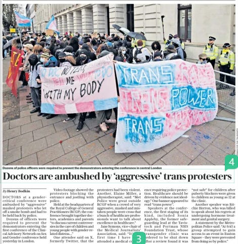Doctors are ambushed by ‘aggressive’ trans protesters The Sunday Telegraph24 Mar 2024By Henry Bodkin  Dozens of police officers were required to prevent the demonstrators entering the conference in central London DOCTORS at a gender-critical conference were ambushed by “aggressive” masked protesters who let off a smoke bomb and had to be held back by police.  Dozens of officers were required to prevent the demonstrators entering the first conference of the Clinical Advisory Network on Sex and Gender conference held yesterday in London.  Video footage showed the protesters blocking the entrance and jostling with police.  Held at the headquarters of the Royal College of General Practitioners (RCGP), the conference brought together doctors, academics and parents “to discuss current controversies in the care of children and young people with gender-related distress…”  One attendee said on X, formerly Twitter, that the protesters had been violent. Another, Elaine Miller, a physiotherapist, said: “Met Police were great outside RCGP when a crowd of very aggressive, masked and mistaken people were cross that a bunch of healthcare professionals want to talk about excellence in healthcare.”  Jane Symons, vice-chair of the Medical Journalists’ Association, said: “It’s the first time I have ever attended a medical conference requiring police protection. Healthcare should be driven by evidence not ideology.” One banner appeared to read “trans power”.  Speakers at the conference, the first staging of its kind, included Sonia Appleby, the former safeguarding lead at the Tavistock and Portman NHS Foundation Trust, whose transgender clinic was ordered to be shut down after a review found it was “not safe” for children after puberty blockers were given to children as young as 12 at the clinic.  Another speaker was Ritchie Herron, who was billed to speak about his regrets at undergoing hormone treatment and genital surgery.  A statement by the Metropolitan Police said: “At 9.45 a group attempted to gain access to an event in Euston Square – they were prevented from doing so by police.”  Article Name:Doctors are ambushed by ‘aggressive’ trans protesters Publication:The Sunday Telegraph Author:By Henry Bodkin Start Page:16 End Page:16