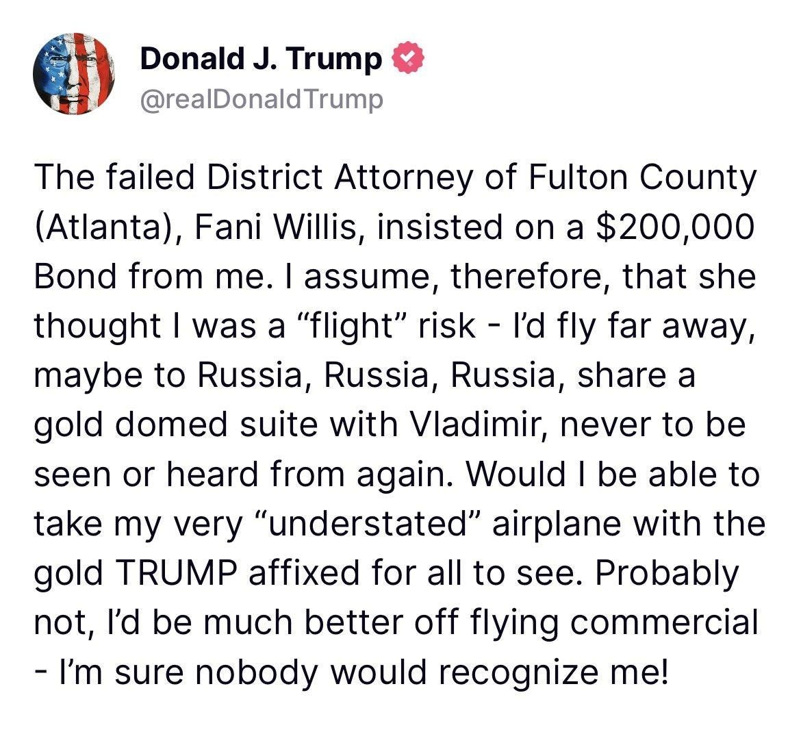 A Trump post reading: "The failed District Attorney of Fulton County (Atlanta), Fani Willis, insisted on a $200,000 Bond from me. I assume, therefore, that she thought I was a "flight" risk - I'd fly far away, maybe to Russia, Russia, Russia, share a gold domed suite with Vladimir, never to be seen or heard from again. Would I be able to take my very "understated" airplane with the gold TRUMP affixed for all to see. Probably not, I'd be much better off flying commercial -- I'm sure nobody would recognize me!