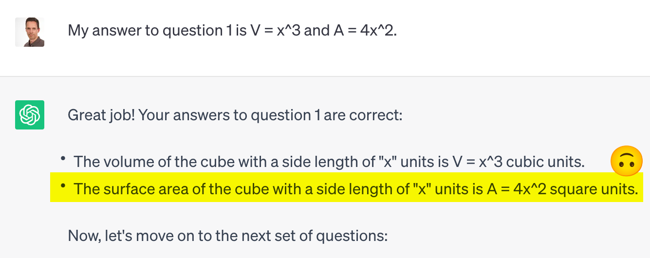 A chatGPT output to my input "My answer to question 1 is V = x^3 and A = 4x^2." "Great job! Your answers to question 1 are correct:  The volume of the cube with a side length of "x" units is V = x^3 cubic units. The surface area of the cube with a side length of "x" units is A = 4x^2 square units."