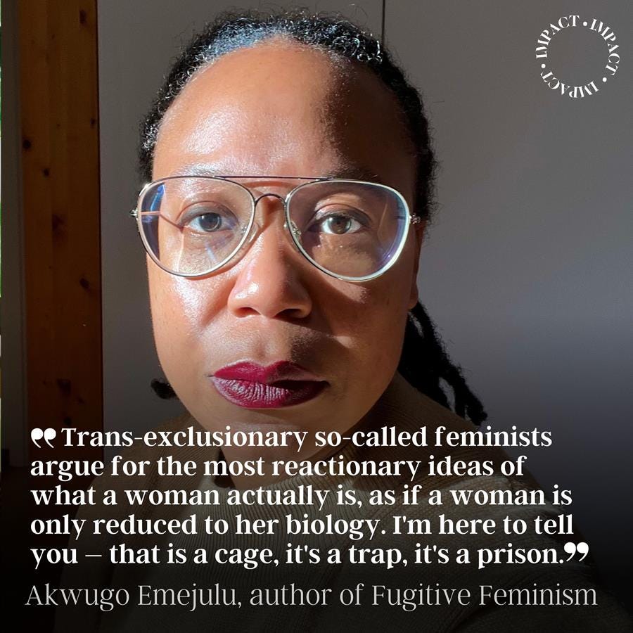 Photograph of author Akwugo Emejulu with the text over the image: Trans-exclusionary so-called feminists argue for the most reactionary ideas of what a woman actually is, as if a woman is only reduced to her biology. I'm here to tell you – that is a cage, it's a trap, it's a prison. Akwugo Emejuul, author of Fugitive Feminism