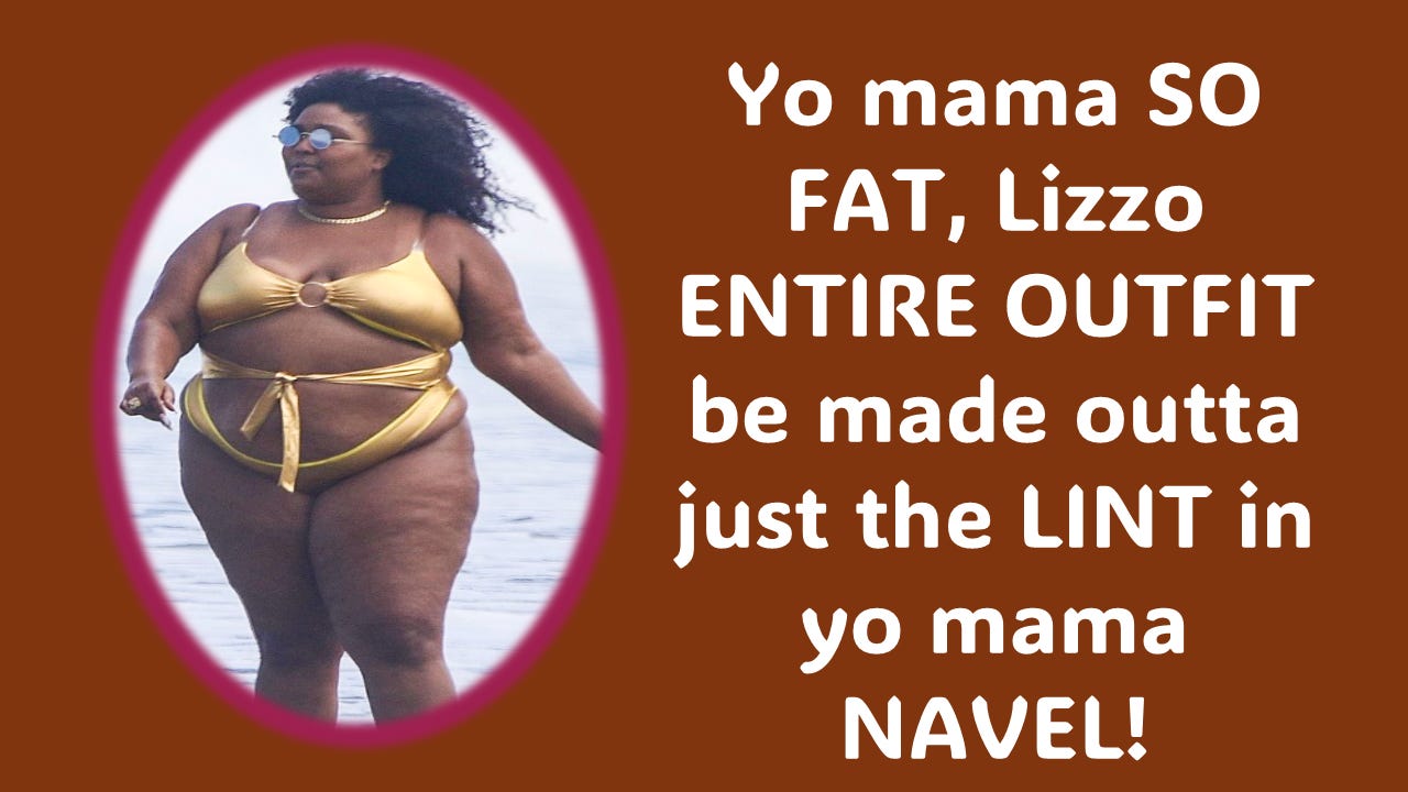 Lizo is definitely ugly, but she also manages to provide fodder for comedy, like “Yo Mama” jokes … Picture of Lizzo's fat ass in a bathing suit with a caption that says, "Yo mama so fat, Lizzo entire outfit be made outta the lint in yo mama navel!"