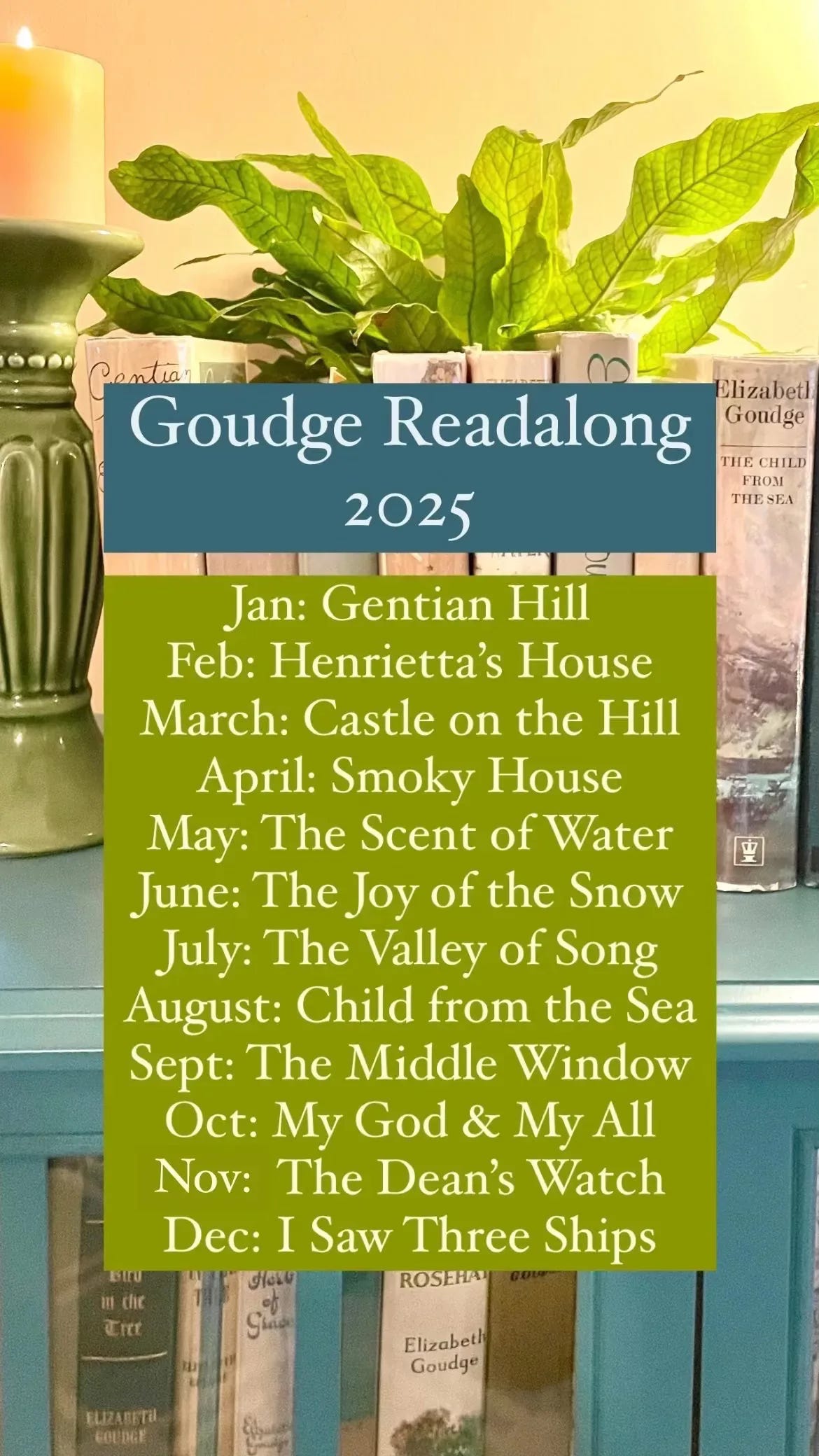 Goudge Readalong 2025 Jan: Gentian Hill Feb: Henrietta's House March: Castle on the Hill April: Smoky House May: The Scent of Water June: The Joy of the Snow July: The Valley of Song August: Child from the Sea Sept: The Middle Window Oct: My God & My All Nov: The Dean's Watch Dec: I Saw Three Ships