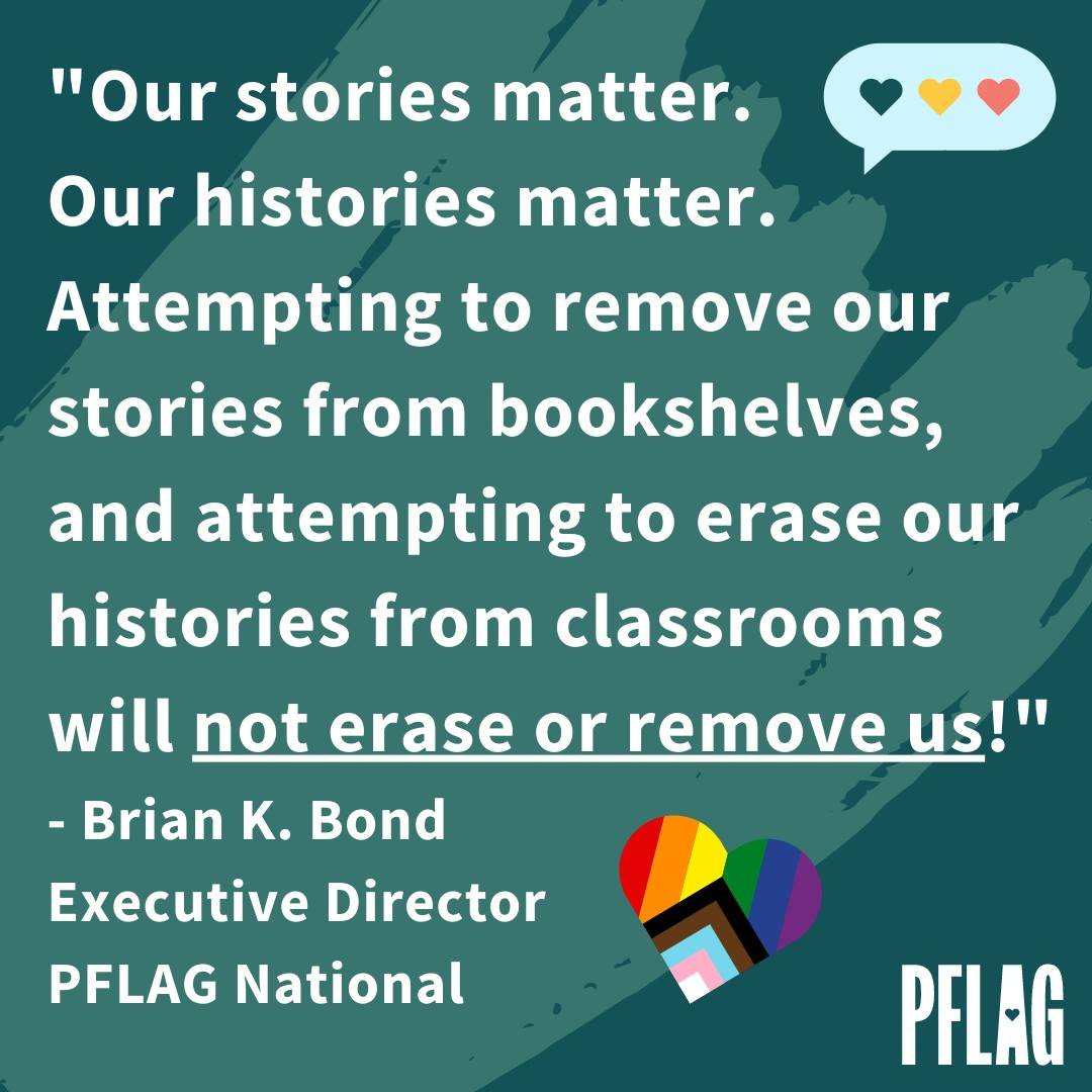 May be an image of text that says '"Our stories matter. Our histories matter. Attempting to remove remove our stories from bookshelves, and attempting to erase our histories from classrooms will not erase or remove us!" -Brian Κ. Bond Executive Director PFLAG National PFLAG'