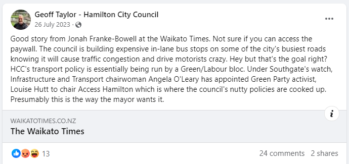 A screenshot from the Geoff Taylor - Hamilton City Council Facebook page, on 26 July 2023: Good story from Jonah Franke-Bowell at the Waikato Times. Not sure if you can access the paywall. The council is building expensive in-lane bus stops on some of the city's busiest roads knowing it will cause traffic congestion and drive motorists crazy. Hey but that's the goal right? HCC's transport policy is essentially being run by a Green/Labour bloc. Under Southgate's watch, Infrastructure and Transport chairwoman Angela O'Leary has appointed Green Party activist, Louise Hutt to chair Access Hamilton which is where the council's nutty policies are cooked up.  Presumably this is the way the mayor wants it.